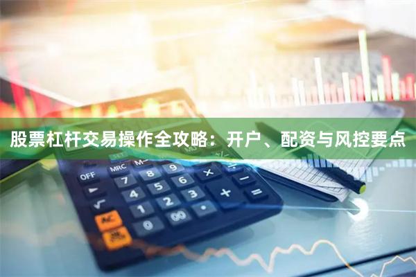 股票杠杆交易操作全攻略：开户、配资与风控要点